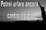 Potrei urlare ancora contro il cielo